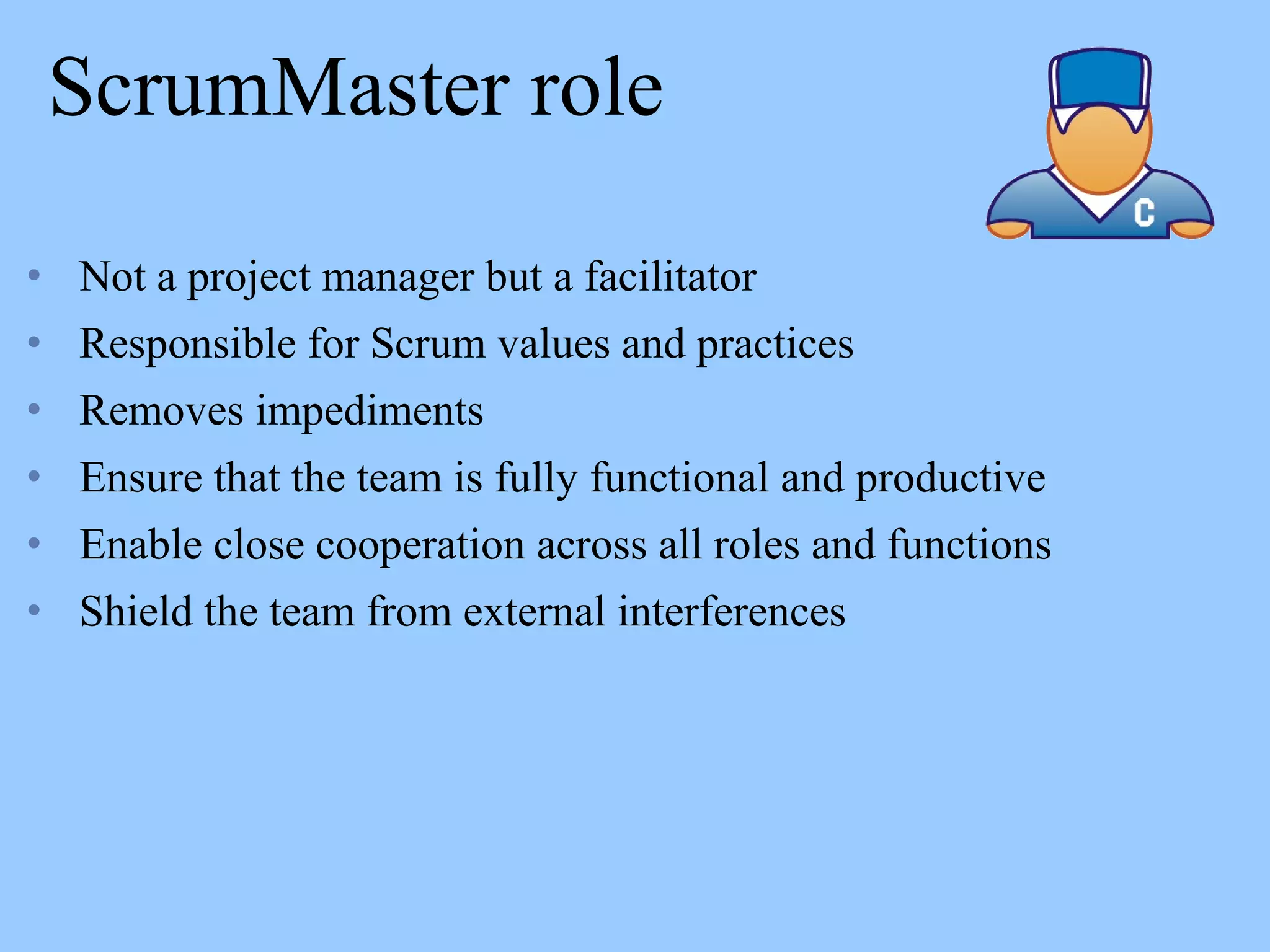 ScrumMaster role
• Not a project manager but a facilitator
• Responsible for Scrum values and practices
• Removes impediments
• Ensure that the team is fully functional and productive
• Enable close cooperation across all roles and functions
• Shield the team from external interferences
 