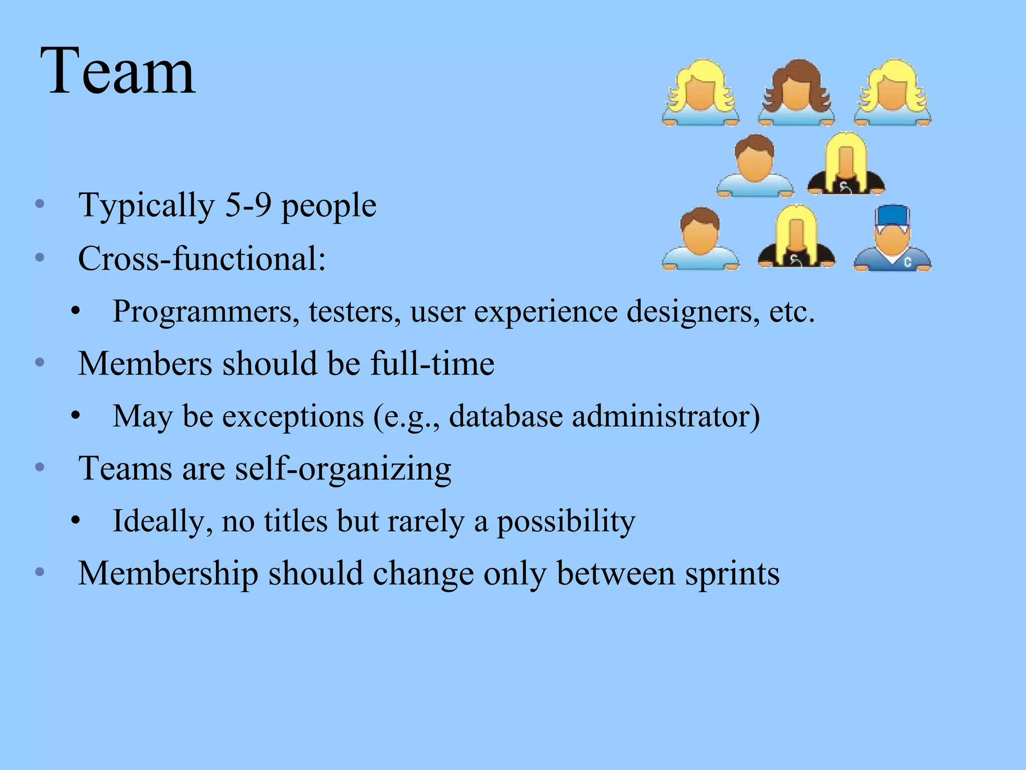 Team
• Typically 5-9 people
• Cross-functional:
• Programmers, testers, user experience designers, etc.
• Members should be full-time
• May be exceptions (e.g., database administrator)
• Teams are self-organizing
• Ideally, no titles but rarely a possibility
• Membership should change only between sprints
 