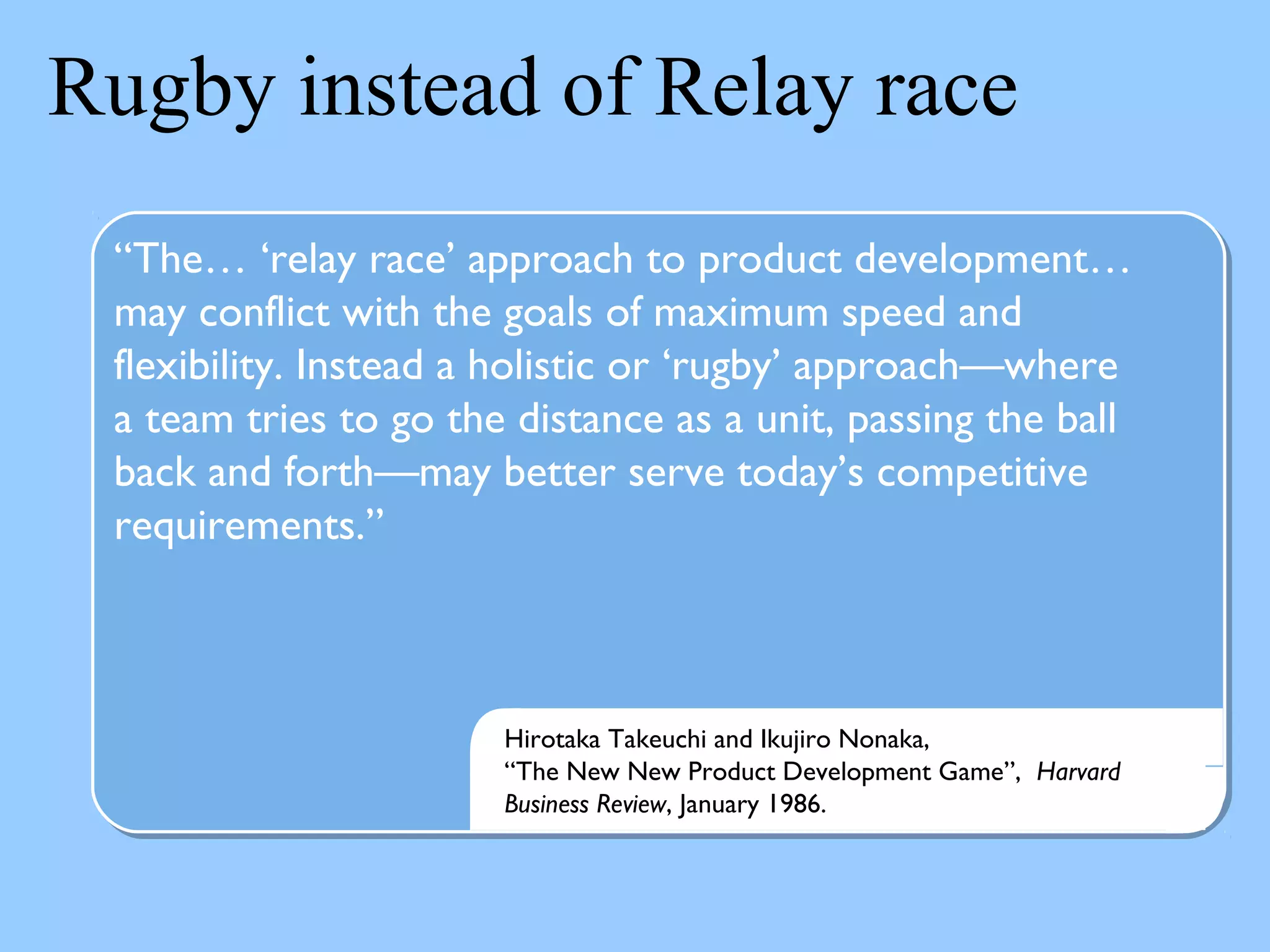 Rugby instead of Relay race
“The… ‘relay race’ approach to product development…
may conflict with the goals of maximum speed and
flexibility. Instead a holistic or ‘rugby’ approach—where
a team tries to go the distance as a unit, passing the ball
back and forth—may better serve today’s competitive
requirements.”
Hirotaka Takeuchi and Ikujiro Nonaka,
“The New New Product Development Game”, Harvard
Business Review, January 1986.
 