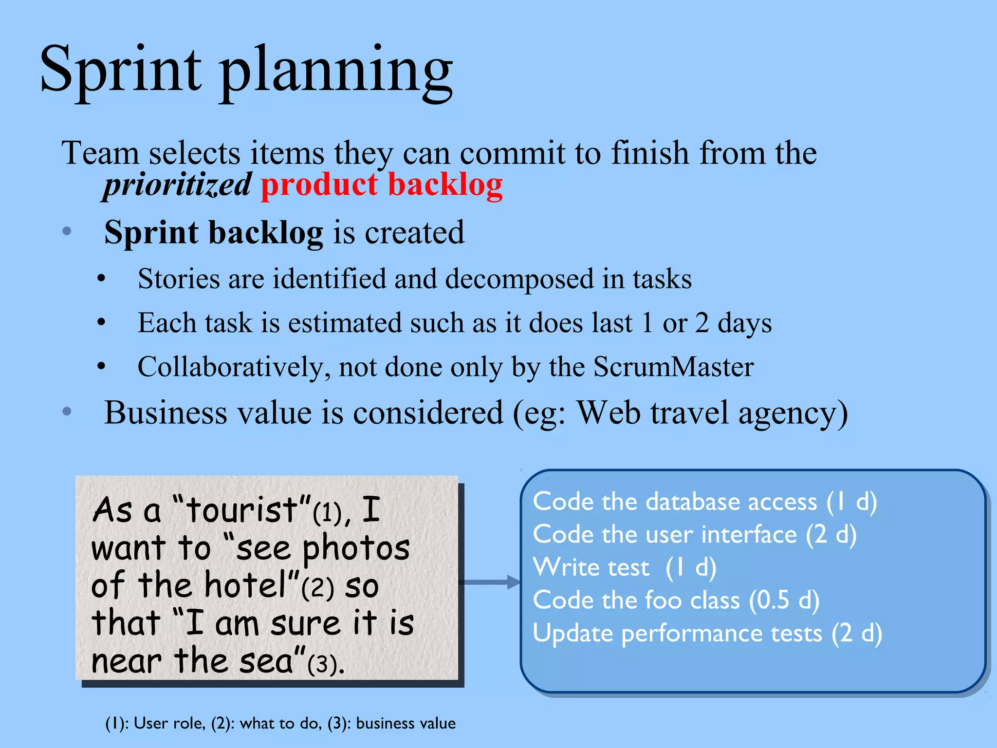 Sprint planning
Team selects items they can commit to finish from the
prioritized product backlog
• Sprint backlog is created
• Stories are identified and decomposed in tasks
• Each task is estimated such as it does last 1 or 2 days
• Collaboratively, not done only by the ScrumMaster
• Business value is considered (eg: Web travel agency)
As a “tourist”(1), I
want to “see photos
of the hotel”(2) so
that “I am sure it is
near the sea”(3).
As a “tourist”(1), I
want to “see photos
of the hotel”(2) so
that “I am sure it is
near the sea”(3).
Code the database access (1 d)
Code the user interface (2 d)
Write test (1 d)
Code the foo class (0.5 d)
Update performance tests (2 d)
(1): User role, (2): what to do, (3): business value
 
