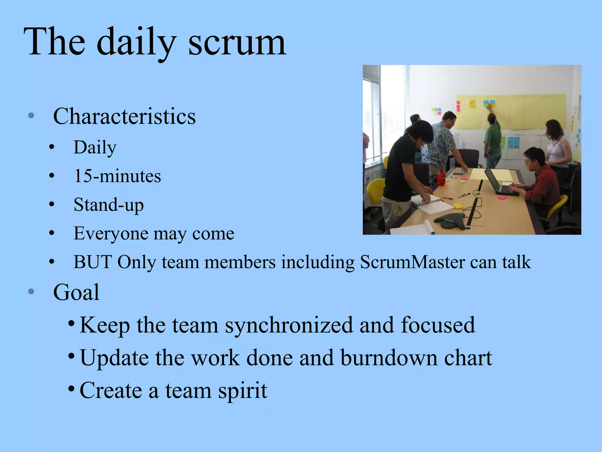 The daily scrum
• Characteristics
• Daily
• 15-minutes
• Stand-up
• Everyone may come
• BUT Only team members including ScrumMaster can talk
• Goal
• Keep the team synchronized and focused
• Update the work done and burndown chart
• Create a team spirit
 