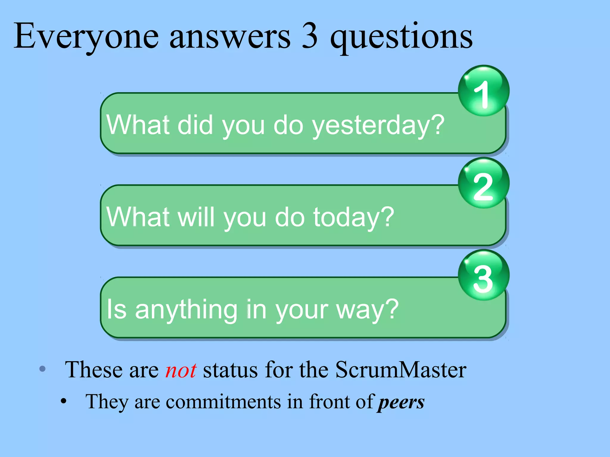 Everyone answers 3 questions
• These are not status for the ScrumMaster
• They are commitments in front of peers
What did you do yesterday?What did you do yesterday?
1
What will you do today?What will you do today?
2
Is anything in your way?Is anything in your way?
3
 
