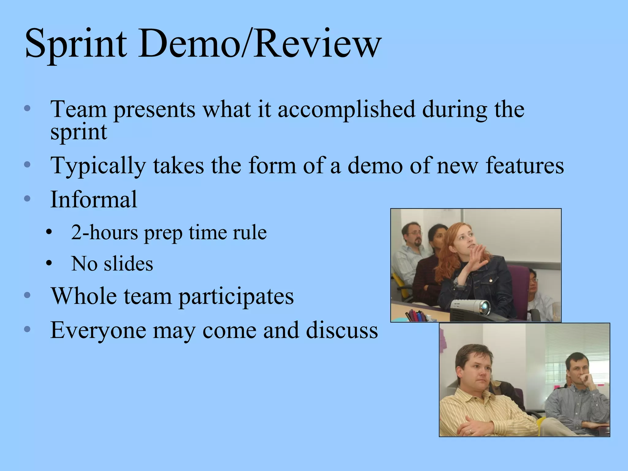 Sprint Demo/Review
• Team presents what it accomplished during the
sprint
• Typically takes the form of a demo of new features
• Informal
• 2-hours prep time rule
• No slides
• Whole team participates
• Everyone may come and discuss
 