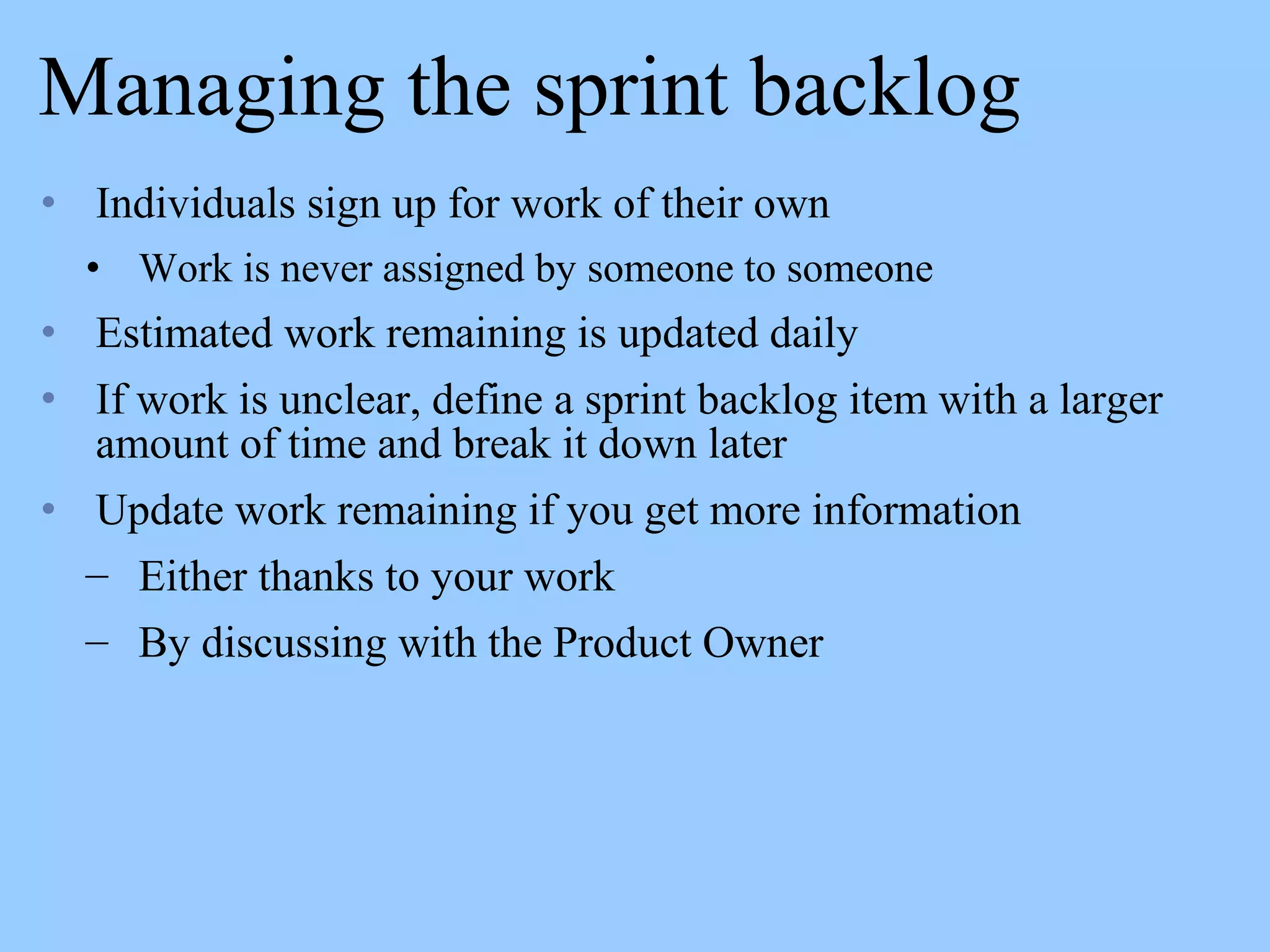 Managing the sprint backlog
• Individuals sign up for work of their own
• Work is never assigned by someone to someone
• Estimated work remaining is updated daily
• If work is unclear, define a sprint backlog item with a larger
amount of time and break it down later
• Update work remaining if you get more information
– Either thanks to your work
– By discussing with the Product Owner
 
