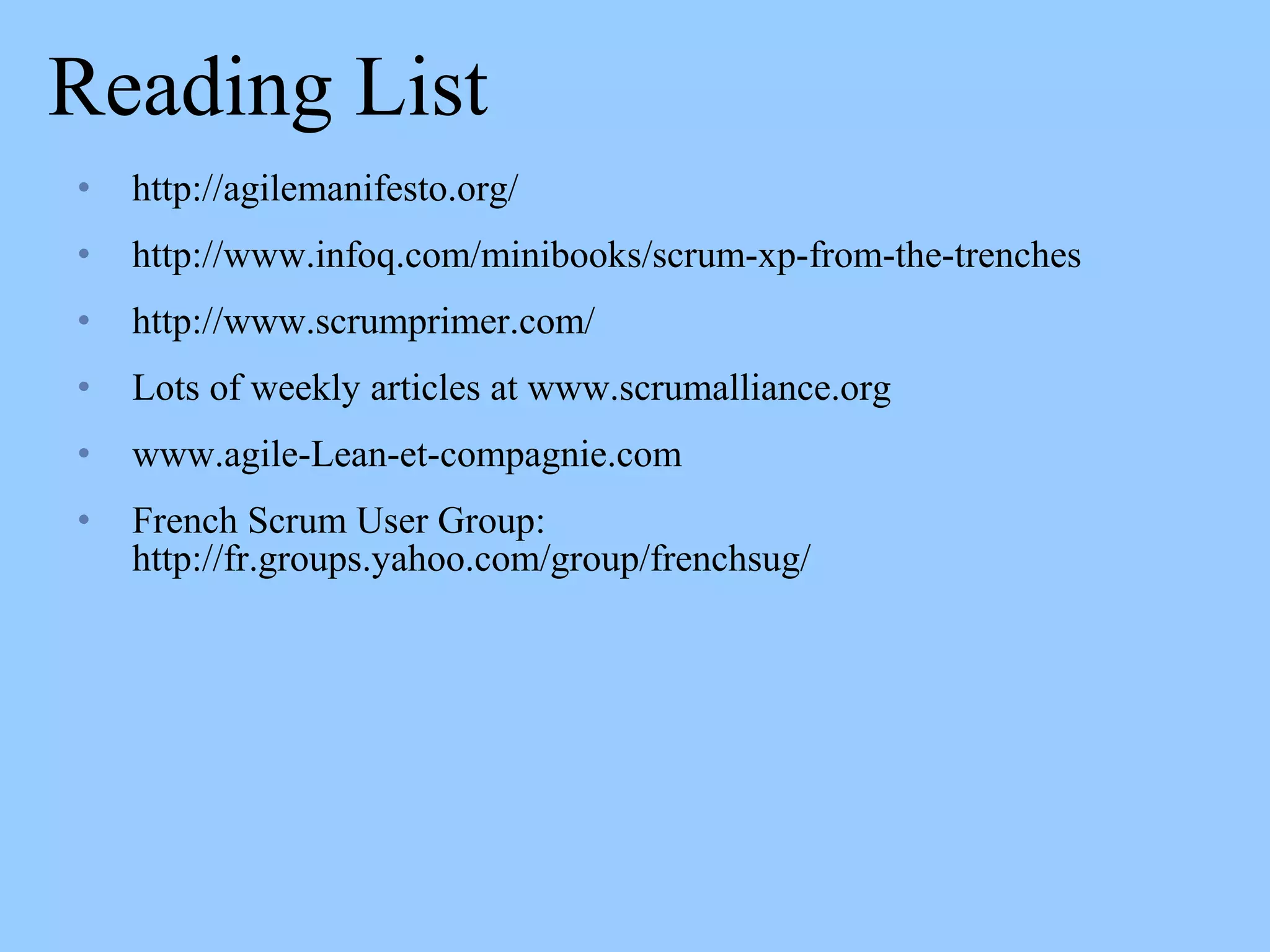 Reading List
• http://agilemanifesto.org/
• http://www.infoq.com/minibooks/scrum-xp-from-the-trenches
• http://www.scrumprimer.com/
• Lots of weekly articles at www.scrumalliance.org
• www.agile-Lean-et-compagnie.com
• French Scrum User Group:
http://fr.groups.yahoo.com/group/frenchsug/
 