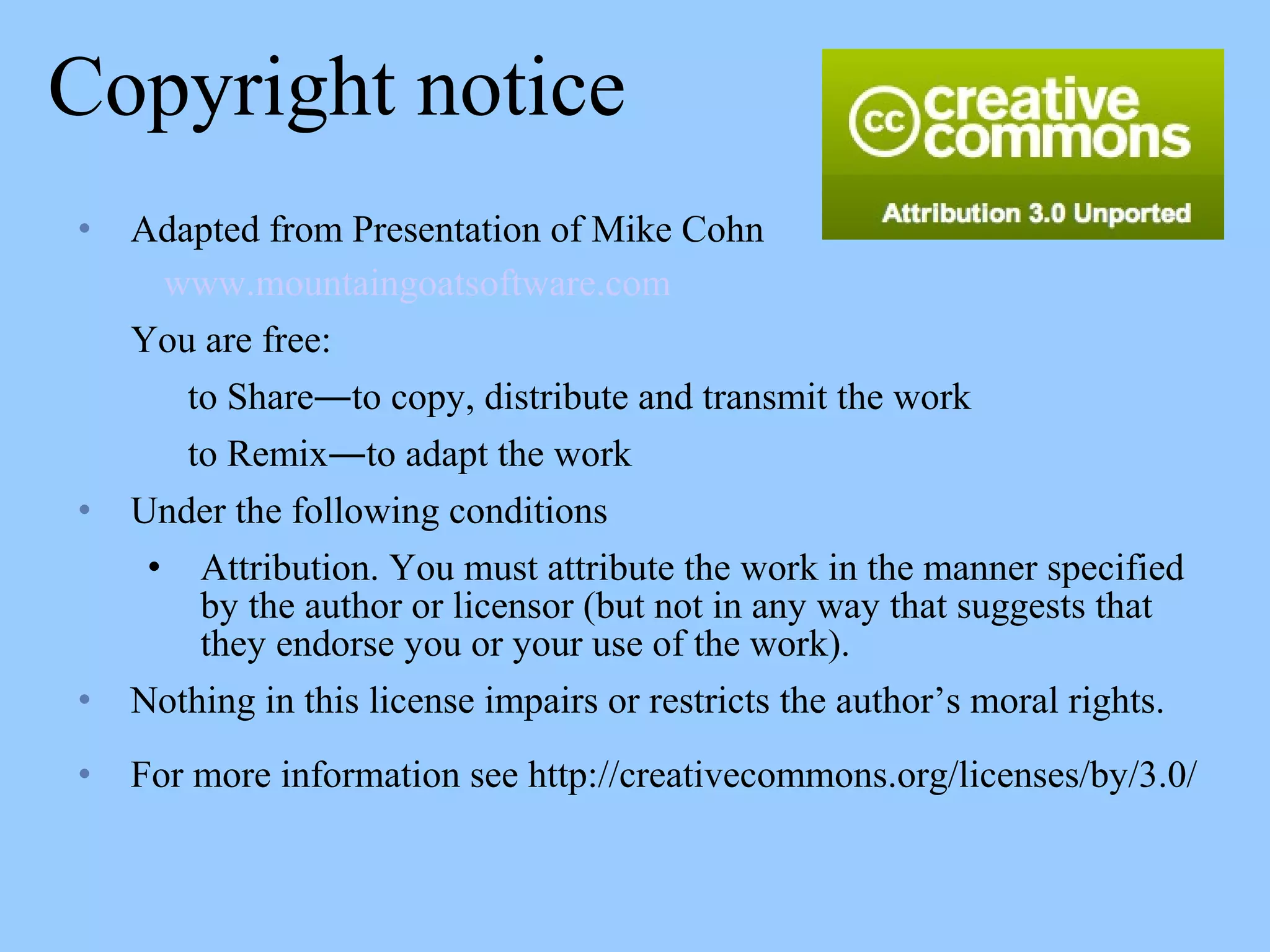 Copyright notice
• Adapted from Presentation of Mike Cohn
www.mountaingoatsoftware.com
You are free:
to Share―to copy, distribute and transmit the work
to Remix―to adapt the work
• Under the following conditions
• Attribution. You must attribute the work in the manner specified
by the author or licensor (but not in any way that suggests that
they endorse you or your use of the work).
• Nothing in this license impairs or restricts the author’s moral rights.
• For more information see http://creativecommons.org/licenses/by/3.0/
 