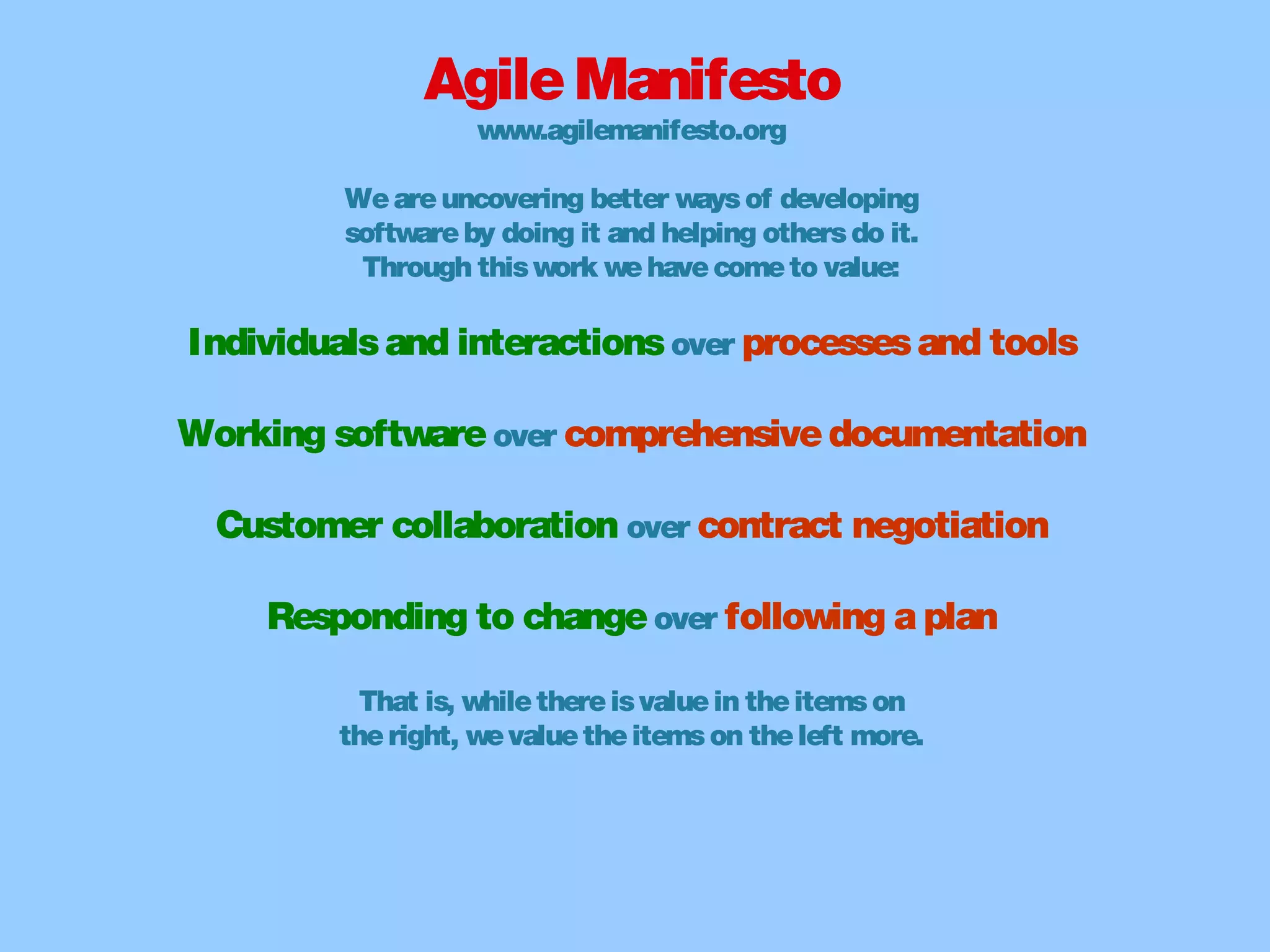 AgileManifesto
www.agilemanifesto.org
Weareuncovering better waysof developing
softwareby doing it and helping othersdo it.
Through thiswork wehavecometo value:
Individualsand interactionsover processesand tools
Working softwareover comprehensivedocumentation
Customer collaboration over contract negotiation
Responding to changeover following a plan
That is, whilethereisvaluein theitemson
theright, wevaluetheitemson theleft more.
 