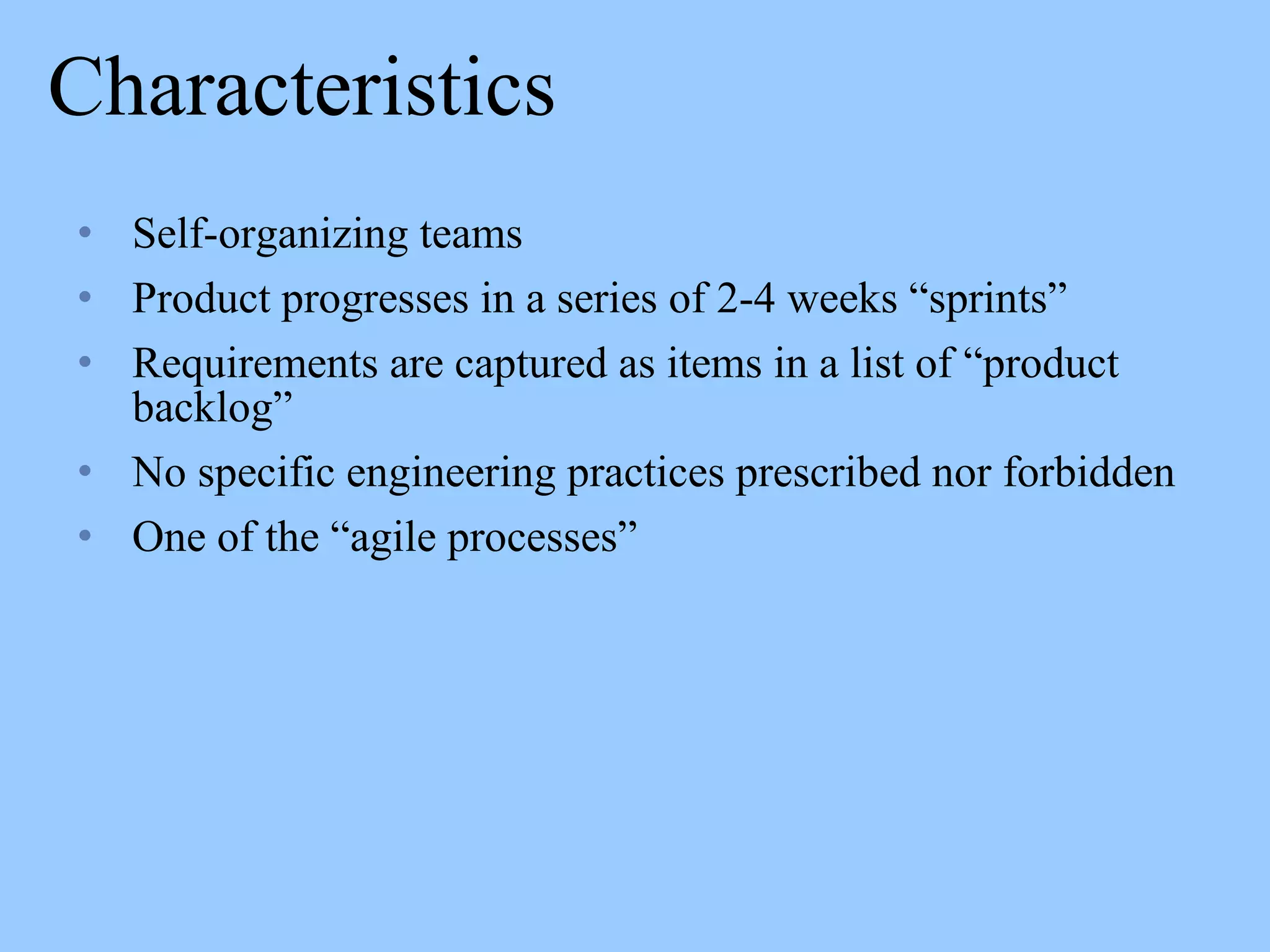 Characteristics
• Self-organizing teams
• Product progresses in a series of 2-4 weeks “sprints”
• Requirements are captured as items in a list of “product
backlog”
• No specific engineering practices prescribed nor forbidden
• One of the “agile processes”
 