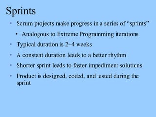 Sprints
• Scrum projects make progress in a series of “sprints”
• Analogous to Extreme Programming iterations
• Typical duration is 2–4 weeks
• A constant duration leads to a better rhythm
• Shorter sprint leads to faster impediment solutions
• Product is designed, coded, and tested during the
sprint
 