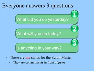 Everyone answers 3 questions
• These are not status for the ScrumMaster
• They are commitments in front of peers
What did you do yesterday?What did you do yesterday?
1
What will you do today?What will you do today?
2
Is anything in your way?Is anything in your way?
3
 