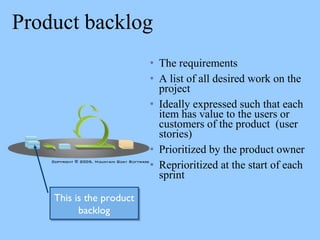Product backlog
• The requirements
• A list of all desired work on the
project
• Ideally expressed such that each
item has value to the users or
customers of the product (user
stories)
• Prioritized by the product owner
• Reprioritized at the start of each
sprint
This is the product
backlog
This is the product
backlog
 
