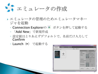 

エミュレータの管理のためエミュレータマネー
ジャを起動
◦ Connection Explorerの
ボタンを押して起動する
◦ 「Add New」で新規作成
◦ 設定値はとりあえずデフォルトで。名前だけ入力して
Confirm
◦ Launch（▶） で起動する

21

 