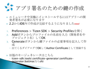 


1.
2.
3.

エミュレータや実機にインストールするにはアプリへの開
発者署名が必要になります
2.2からIDE内で作成が完結するようになりましたnew!
Preferences > Tizen SDK > Security Profilesを開く
Addボタンからプロファイルの名前を入力（開発者名や
プロジェクト名）してOK
Generateボタンから鍵ファイルの必要事項を記入して作
成
◦ 出てくるダイアログでOKしてAuthor Certificateとして登録する



旧版のキージェネレータはこちら

◦ tizen-sdktoolscertificate-generatorcertificategenerator.bat(macならsh)
22

 
