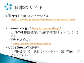 

Tizen Japan コンソーシアム
◦ https://groups.google.com/forum/#!forum/tizen-japan



tizen-cafe.jp（ http://tizen-cafe.jp ）
◦ 主にHTML5開発者向けの技術情報交流サイトにしていき
ます
◦ @tizen_cafe_jp
 https://twitter.com/tizen_cafe_jp



CodeZine.jpで連載中
◦ 「HTML5で作る！ 次世代スマートフォンOS「Tizen」ア
プリケーション」
30

 