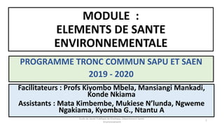 MODULE :
ELEMENTS DE SANTE
ENVIRONNEMENTALE
PROGRAMME TRONC COMMUN SAPU ET SAEN
2019 - 2020
1
Facilitateurs : Profs Kiyombo Mbela, Mansiangi Mankadi,
Konde Nkiama
Assistants : Mata Kimbembe, Mukiese N’lunda, Ngweme
Ngakiama, Kyomba G., Ntantu A
Ecole de Santé Publique de Kinshasa, Département Santé-
Environnement
 