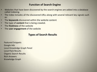 • Websites that have been discovered by the search engines are added into a database
called indexing.
• The index includes all the discovered URLs along with several relevant key signals such
as:
• The keywords discovered within the website content
• The type of content that is being crawled.
• The freshness of the website
• The user engagement of the website
Function of Search Engine
Types of Search Results
Featured Snippets
Google Ads
Local Knowledge Graph Panel
Local Pack Results
Organic Search Results
Rich Answers
Knowledge Graph
 