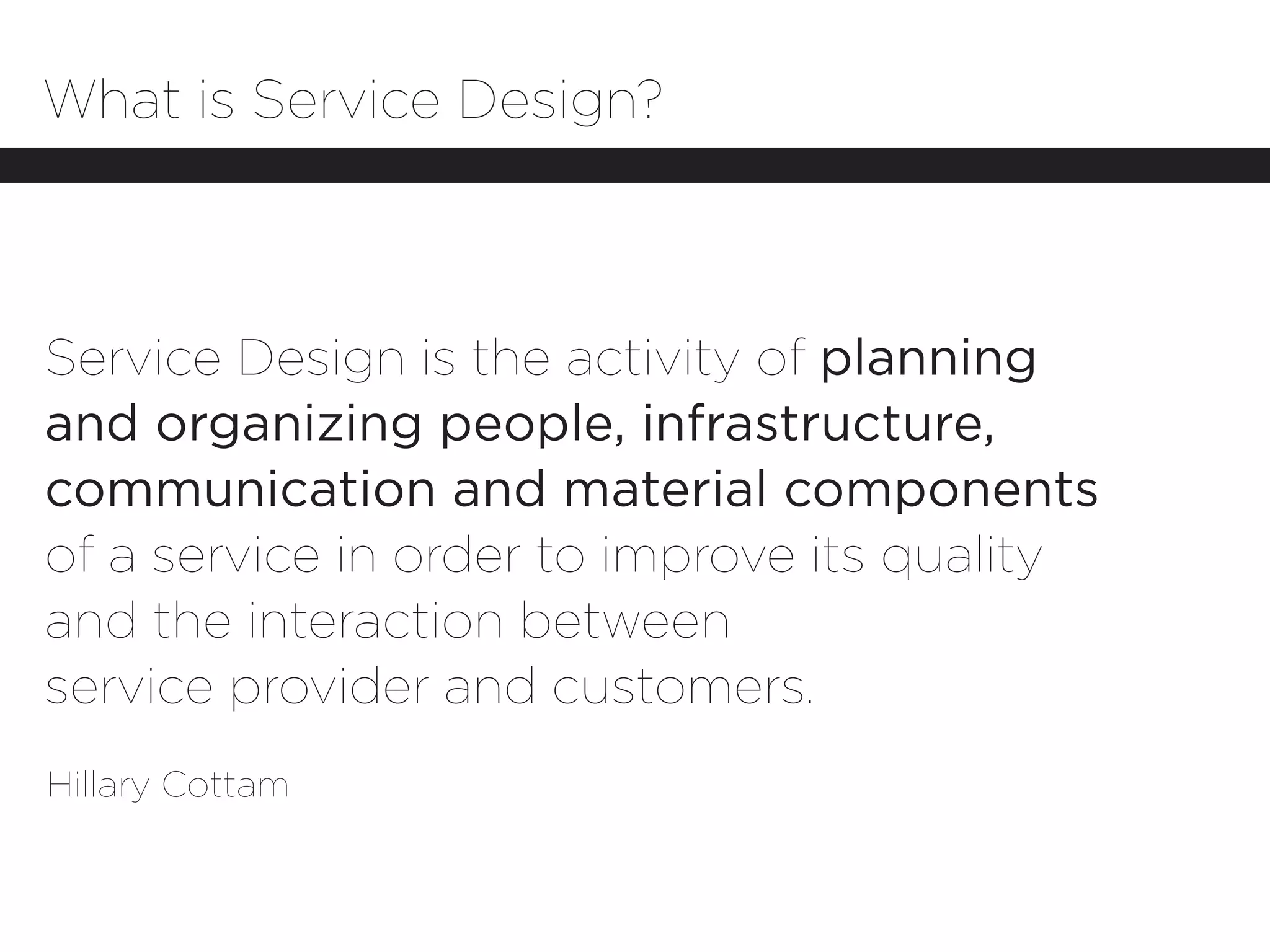 What is Service Design?



Service Design is the activity of planning
and organizing people, infrastructure,
communication and material components
of a service in order to improve its quality
and the interaction between
service provider and customers.
Hillary Cottam
 
