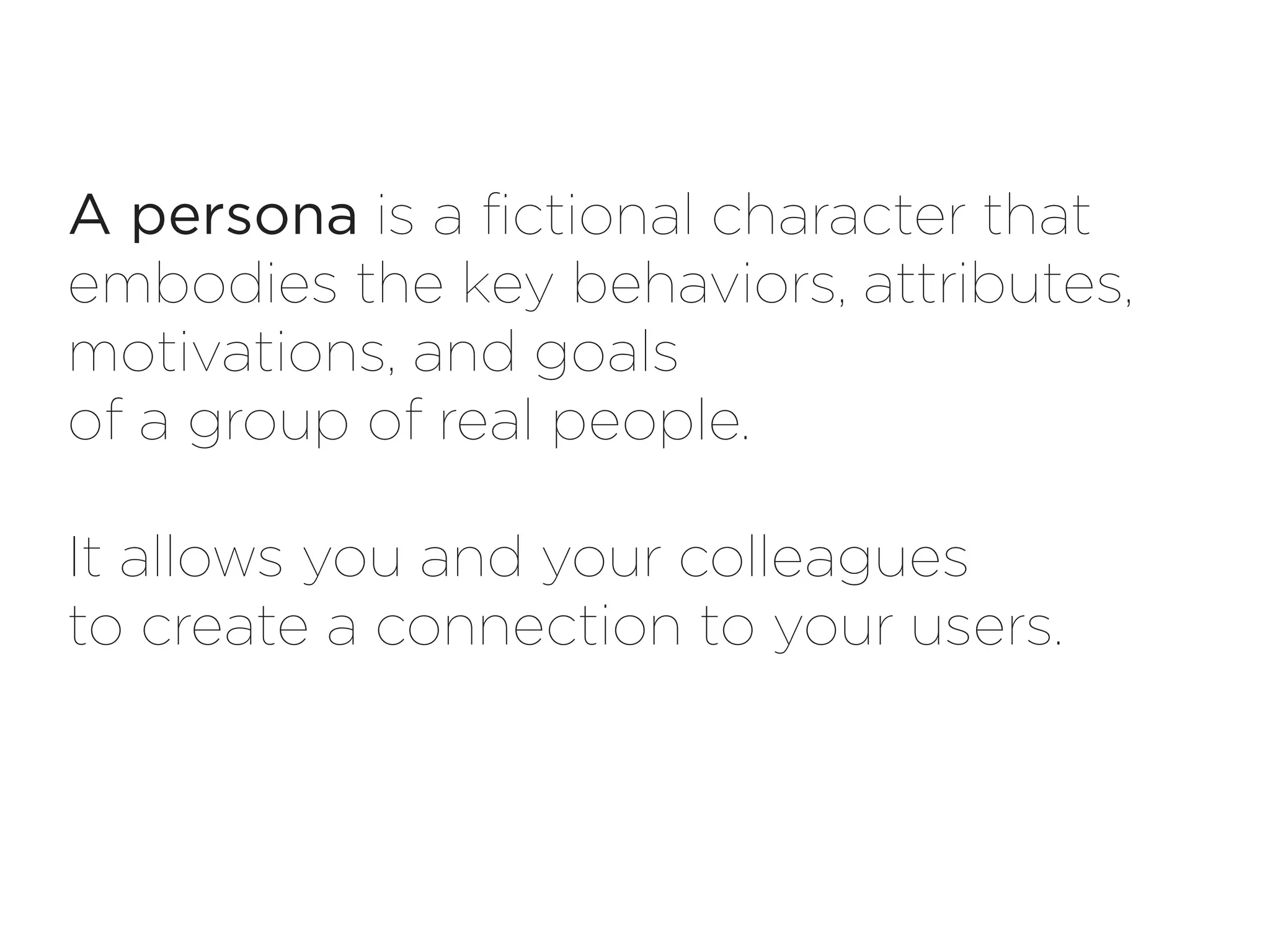 A persona is a fictional character that
embodies the key behaviors, attributes,
motivations, and goals
of a group of real people.

It allows you and your colleagues
to create a connection to your users.
 