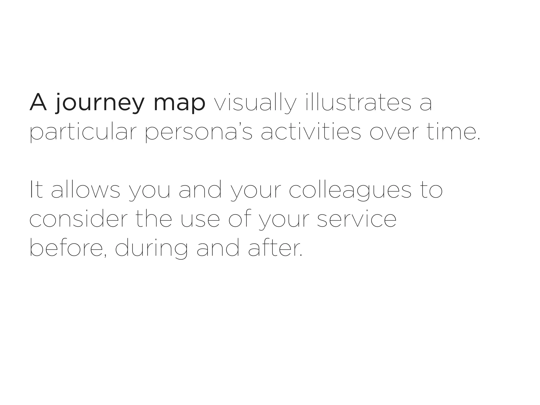 A journey map visually illustrates a
particular persona’s activities over time.

It allows you and your colleagues to
consider the use of your service
before, during and after.
 