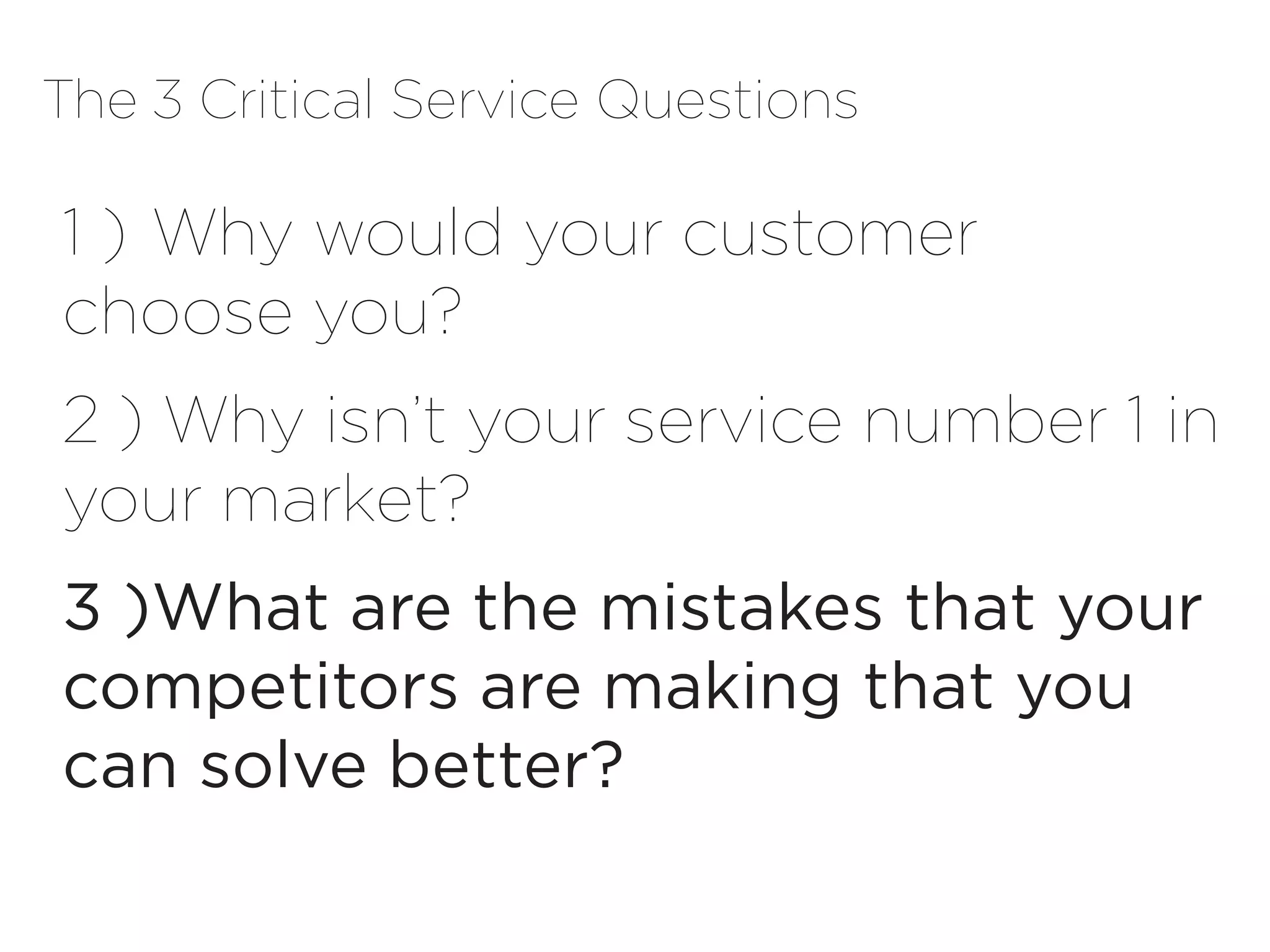 The 3 Critical Service Questions

1 )	Why would your customer
choose you?
2 ) Why isn’t your service number 1 in
your market?
3 )	 hat are the mistakes that your
   W
competitors are making that you
can solve better?
 