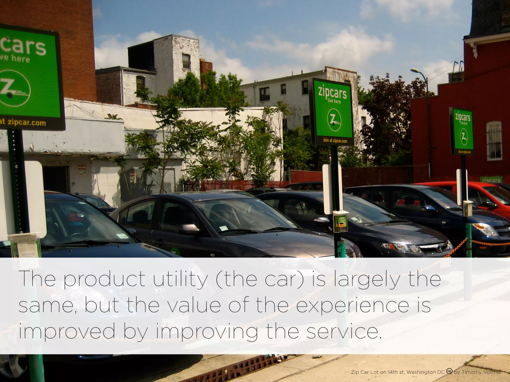 The product utility (the car) is largely the
same, but the value of the experience is
improved by improving the service.
                                  Zip Car Lot on 14th st, Washington DC   by Timothy Vollmer
 
