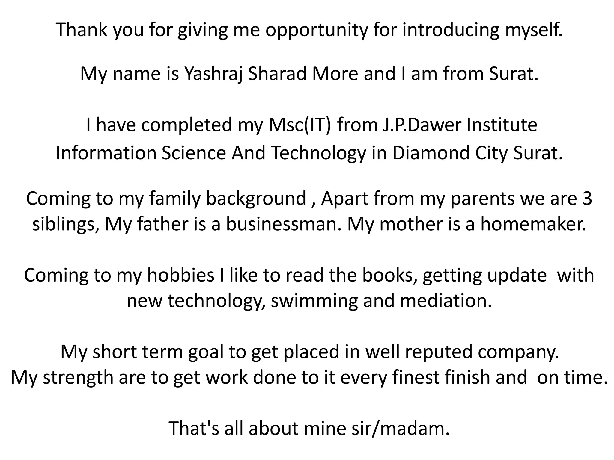 Thank you for giving me opportunity for introducing myself.
My name is Yashraj Sharad More and I am from Surat.
I have completed my Msc(IT) from J.P.Dawer Institute
Information Science And Technology in Diamond City Surat.
Coming to my family background , Apart from my parents we are 3
siblings, My father is a businessman. My mother is a homemaker.
Coming to my hobbies I like to read the books, getting update with
new technology, swimming and mediation.
My short term goal to get placed in well reputed company.
My strength are to get work done to it every finest finish and on time.
That's all about mine sir/madam.