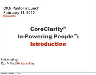 CKN Pastor’s Lunch
   February 11, 2010
   Indianapolis




                           CoreClarity®
                       In-Powering People™:
                           Introduction

Presented by:
Rex Miller,TAG Consulting
 © Copyright CoreClarity, Inc. 2004 - 2009. All rights reserved.
Monday, February 15, 2010
 