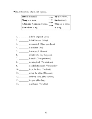 10
Write. Substitute the subjects with pronouns.
John is at school. He is at school.
Mary is at work. She is at work
Adam and Anna are at home. They are at home.
This school is big. It is big.
1. _________ is from England. (John)
2. _________ is in Carrboro. (Mary)
3. _________ are married. (Adam and Anna)
4. _________ is at home. (Bill)
5. _________ is at school. (Donna)
6. _________ are at work. (The teachers)
7. _________ is small. (This apartment)
8. _________ are at school. (The students)
9. _________ is in the classroom. (The teacher)
10._________ is on the desk. (The book)
11._________ are on the table. (The books)
12._________ are from India. (The workers)
13._________ is open. (The door)
14._________ is at home. (The child)
 