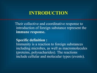 INTRODUCTION
Their collective and coordinative response to
introduction of foreign substance represent the
immune response.
Specific definition :
Immunity is a reaction to foreign substances
including microbes, as well as macromolecules
(proteins, polysacharides). The reactions
include cellular and molecular types (events).
 
