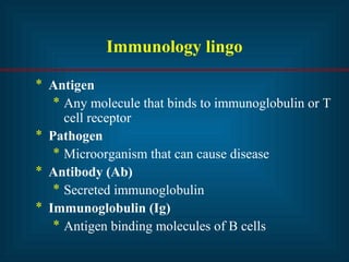 Immunology lingo
* Antigen
* Any molecule that binds to immunoglobulin or T
cell receptor
* Pathogen
* Microorganism that can cause disease
* Antibody (Ab)
* Secreted immunoglobulin
* Immunoglobulin (Ig)
* Antigen binding molecules of B cells
 