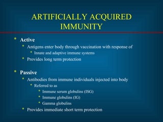 ARTIFICIALLY ACQUIRED
IMMUNITY
* Active
* Antigens enter body through vaccination with response of
* Innate and adaptive immune systems
* Provides long term protection
* Passive
* Antibodies from immune individuals injected into body
* Referred to as
* Immune serum globulins (ISG)
* Immune globulins (IG)
* Gamma globulins
* Provides immediate short term protection
 