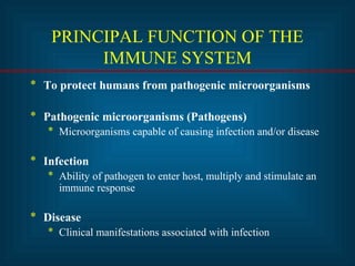 PRINCIPAL FUNCTION OF THE
IMMUNE SYSTEM
* To protect humans from pathogenic microorganisms
* Pathogenic microorganisms (Pathogens)
* Microorganisms capable of causing infection and/or disease
* Infection
* Ability of pathogen to enter host, multiply and stimulate an
immune response
* Disease
* Clinical manifestations associated with infection
 