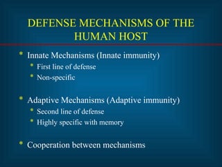 DEFENSE MECHANISMS OF THE
HUMAN HOST
* Innate Mechanisms (Innate immunity)
* First line of defense
* Non-specific
* Adaptive Mechanisms (Adaptive immunity)
* Second line of defense
* Highly specific with memory
* Cooperation between mechanisms
 