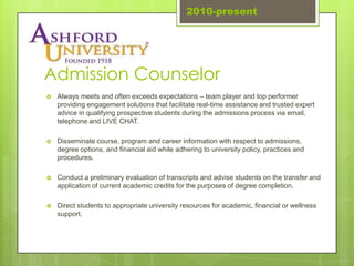 2010-present




Admission Counselor
   Always meets and often exceeds expectations – team player and top performer
    providing engagement solutions that facilitate real-time assistance and trusted expert
    advice in qualifying prospective students during the admissions process via email,
    telephone and LIVE CHAT.

   Disseminate course, program and career information with respect to admissions,
    degree options, and financial aid while adhering to university policy, practices and
    procedures.

   Conduct a preliminary evaluation of transcripts and advise students on the transfer and
    application of current academic credits for the purposes of degree completion.

   Direct students to appropriate university resources for academic, financial or wellness
    support.
 