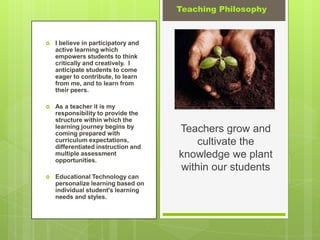 Teaching Philosophy



   I believe in participatory and
    active learning which
    empowers students to think
    critically and creatively. I
    anticipate students to come
    eager to contribute, to learn
    from me, and to learn from
    their peers.

   As a teacher it is my
    responsibility to provide the
    structure within which the
    learning journey begins by
    coming prepared with
                                     Teachers grow and
    curriculum expectations,
    differentiated instruction and
                                         cultivate the
    multiple assessment
    opportunities.
                                     knowledge we plant
                                     within our students
   Educational Technology can
    personalize learning based on
    individual student's learning
    needs and styles.
 