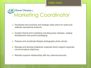 1990-1993




    Marketing Coordinator
   Developed new business and strategic sales plans for audio and
    software educational products.

   Guided internal print marketing including press releases, catalog
    development and product packaging.

   Prepare and coordinate lifestyle photography photo shoots.

   Manage and develop tradeshow materials which support corporate
    communications objectives.

   Maintain superior relationships with key national accounts.
 