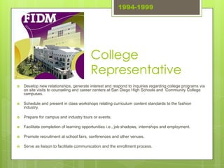 1994-1999




                                         College
                                         Representative
   Develop new relationships, generate interest and respond to inquiries regarding college programs via
    on site visits to counseling and career centers at San Diego High Schools and Community College
    campuses.

   Schedule and present in class workshops relating curriculum content standards to the fashion
    industry.

   Prepare for campus and industry tours or events.

   Facilitate completion of learning opportunities i.e., job shadows, internships and employment.

   Promote recruitment at school fairs, conferences and other venues.

   Serve as liaison to facilitate communication and the enrollment process.
 