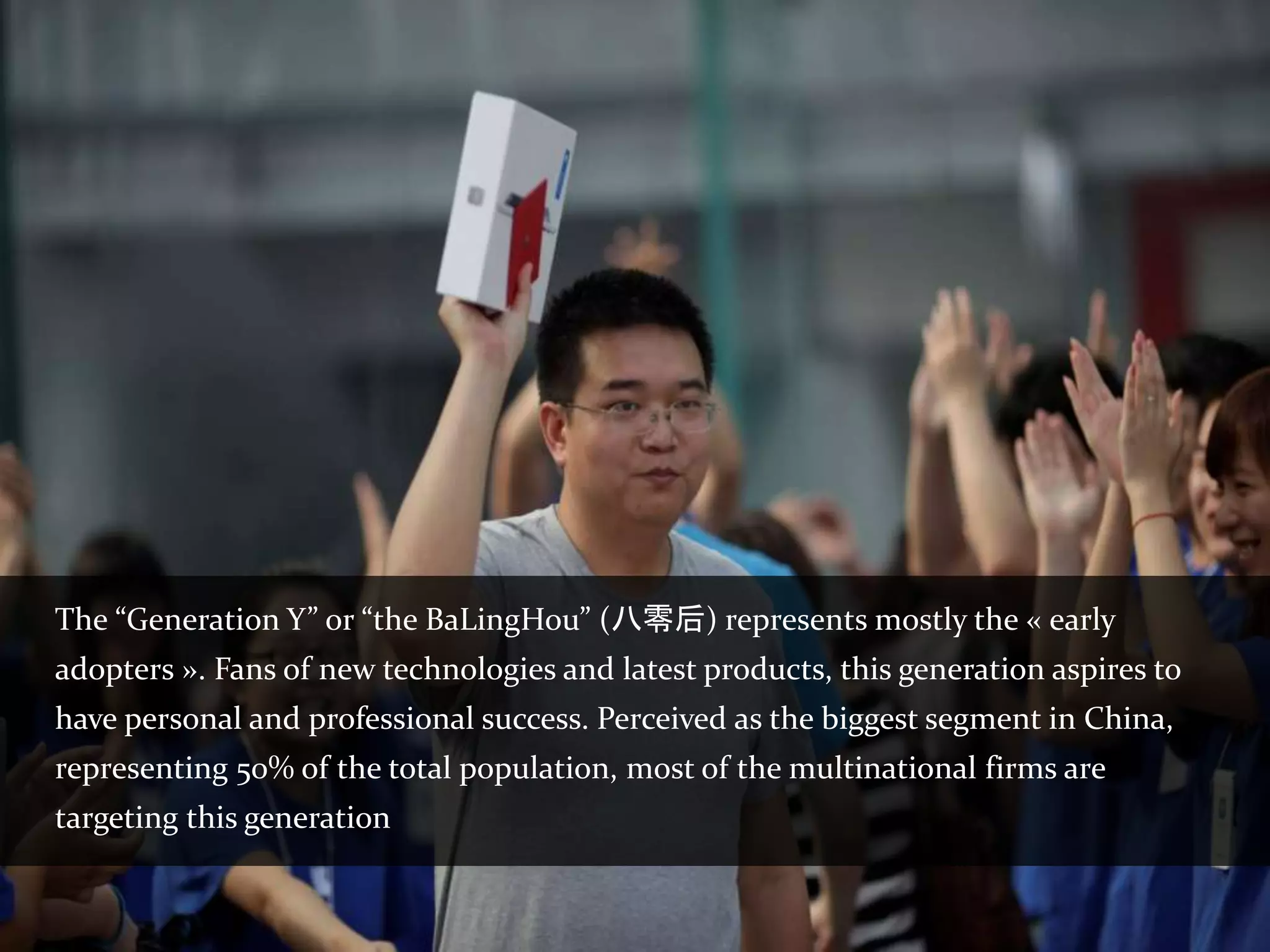 The “Generation Y” or “the BaLingHou” (八零后) represents mostly the « early
adopters ». Fans of new technologies and latest products, this generation aspires to
have personal and professional success. Perceived as the biggest segment in China,
representing 50% of the total population, most of the multinational firms are
targeting this generation
 