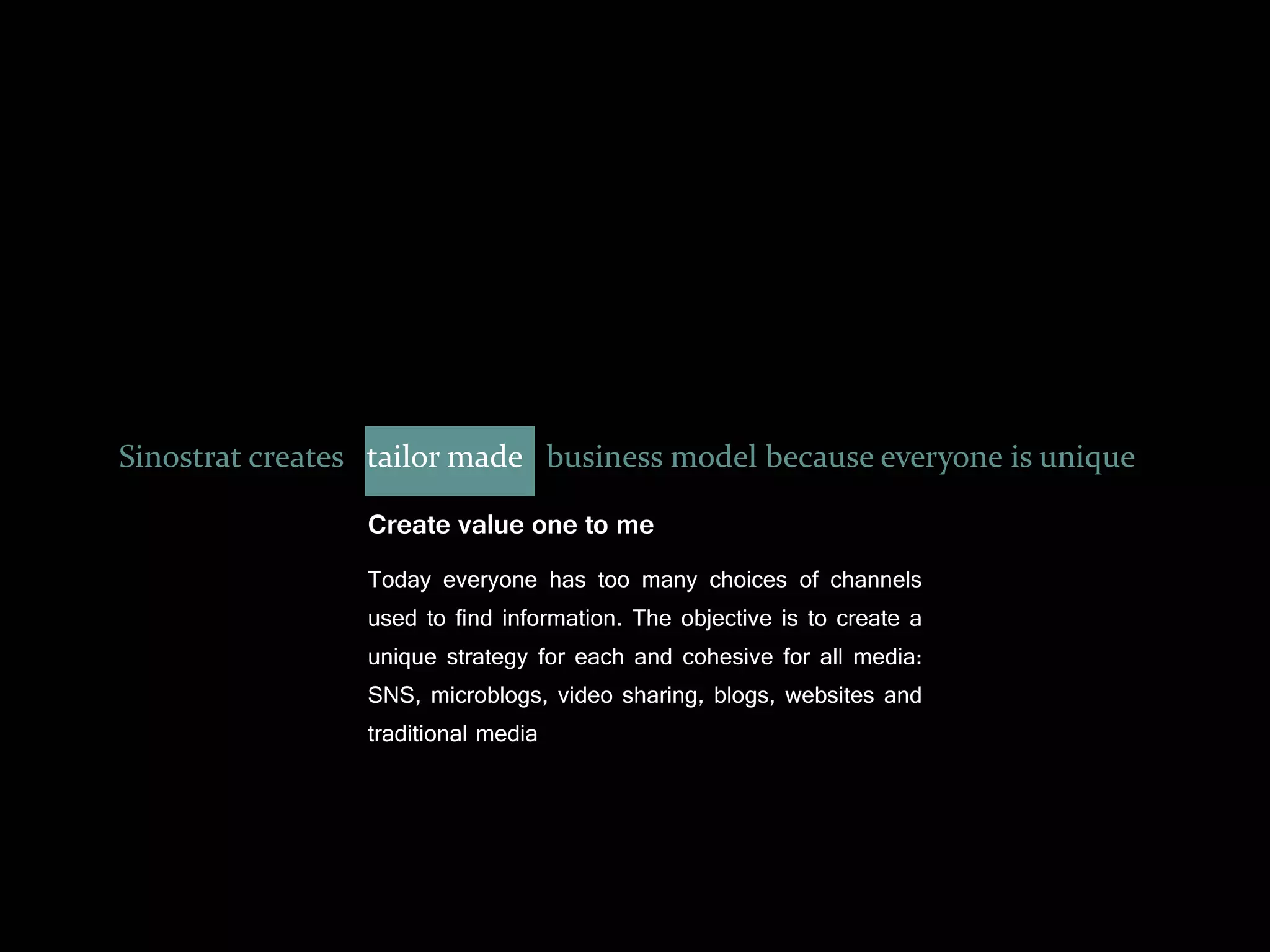 Sinostrat creates tailor made business model because everyone is unique

                 Create value one to me
                 Today everyone has too many choices of channels
                 used to find information. The objective is to create a
                 unique strategy for each and cohesive for all media:
                 SNS, microblogs, video sharing, blogs, websites and
                 traditional media
 