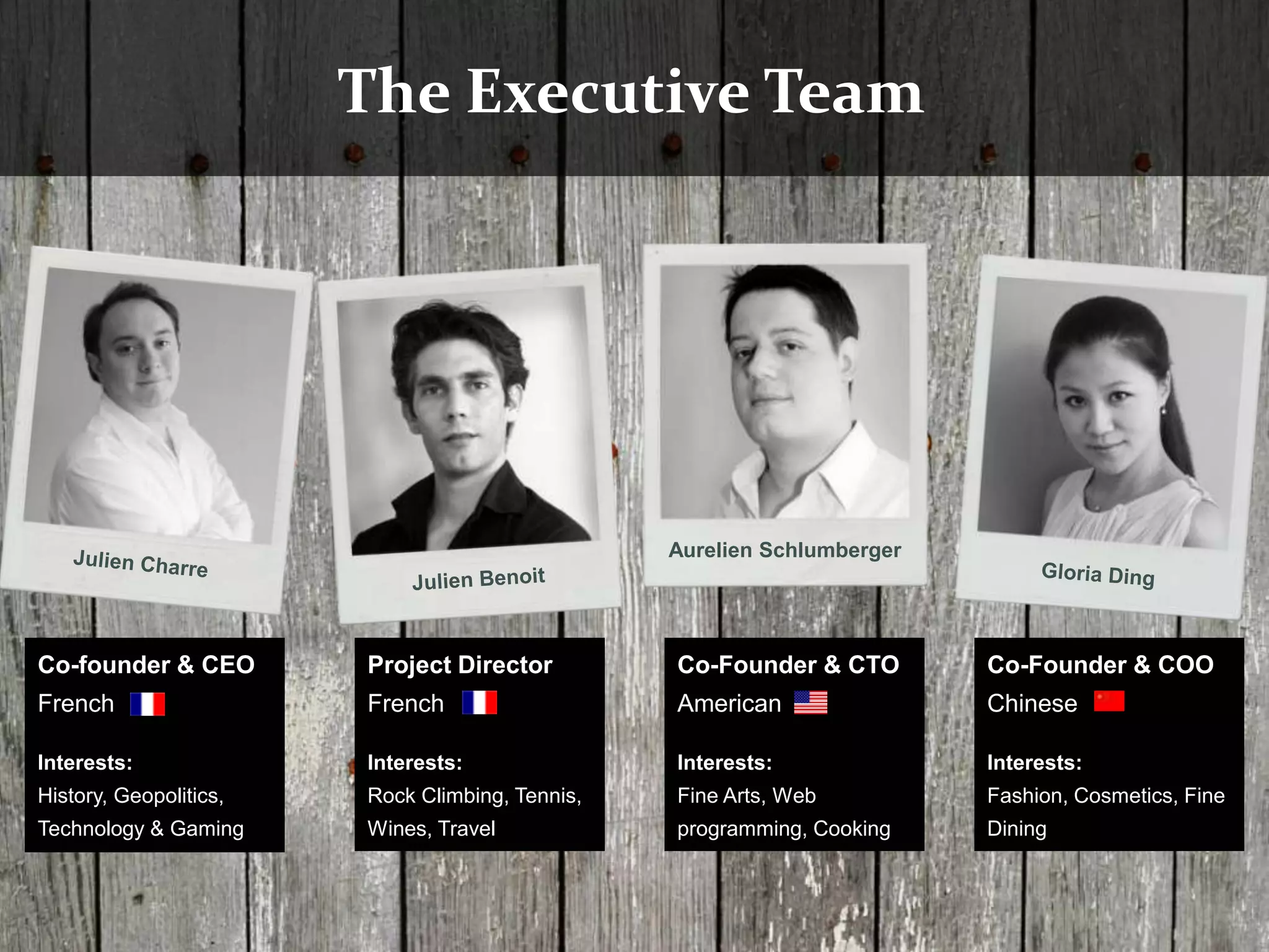 The Executive Team




                                                 Aurelien Schlumberger




Co-founder & CEO        Project Director         Co-Founder & CTO        Co-Founder & COO
French                  French                   American                Chinese

Interests:              Interests:               Interests:              Interests:
History, Geopolitics,   Rock Climbing, Tennis,   Fine Arts, Web          Fashion, Cosmetics, Fine
Technology & Gaming     Wines, Travel            programming, Cooking    Dining
 