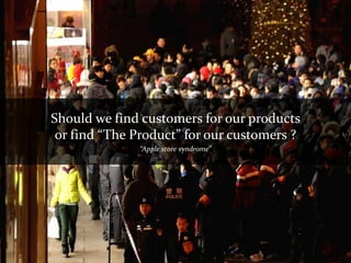 Should we find customers for our products
 or find “The Product” for our customers ?
              “Apple store syndrome”
 