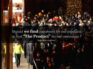 Should we find customers for our products
or find “The Product” for our customers ?
              “Apple store syndrome”
 