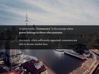 In other words, “Consucracy” is the concept where
power belongs to those who consume.


As a result, when sufficiently organized, consumers are
able to dictate market laws.
 