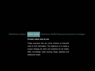 Sinostrat creates tailor made business model because everyone is unique

                 Create value one to me
                 Today everyone has too many choices of channels
                 used to find information. The objective is to create a
                 unique strategy for each and cohesive for all media:
                 SNS, microblogs, video sharing, blogs, websites and
                 traditional media
 