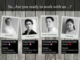 So…Are you ready to work with us …?




                                                 Aurelien Schlumberger




Co-founder & CEO        Project Director         Co-Founder & CTO        Co-Founder & COO
French                  French                   American                Chinese

Interests:              Interests:               Interests:              Interests:
History, Geopolitics,   Rock Climbing, Tennis,   Fine Arts, Web          Fashion, Cosmetics, Fine
Technology & Gaming     Wines, Travel            programming, Cooking    Dining
 