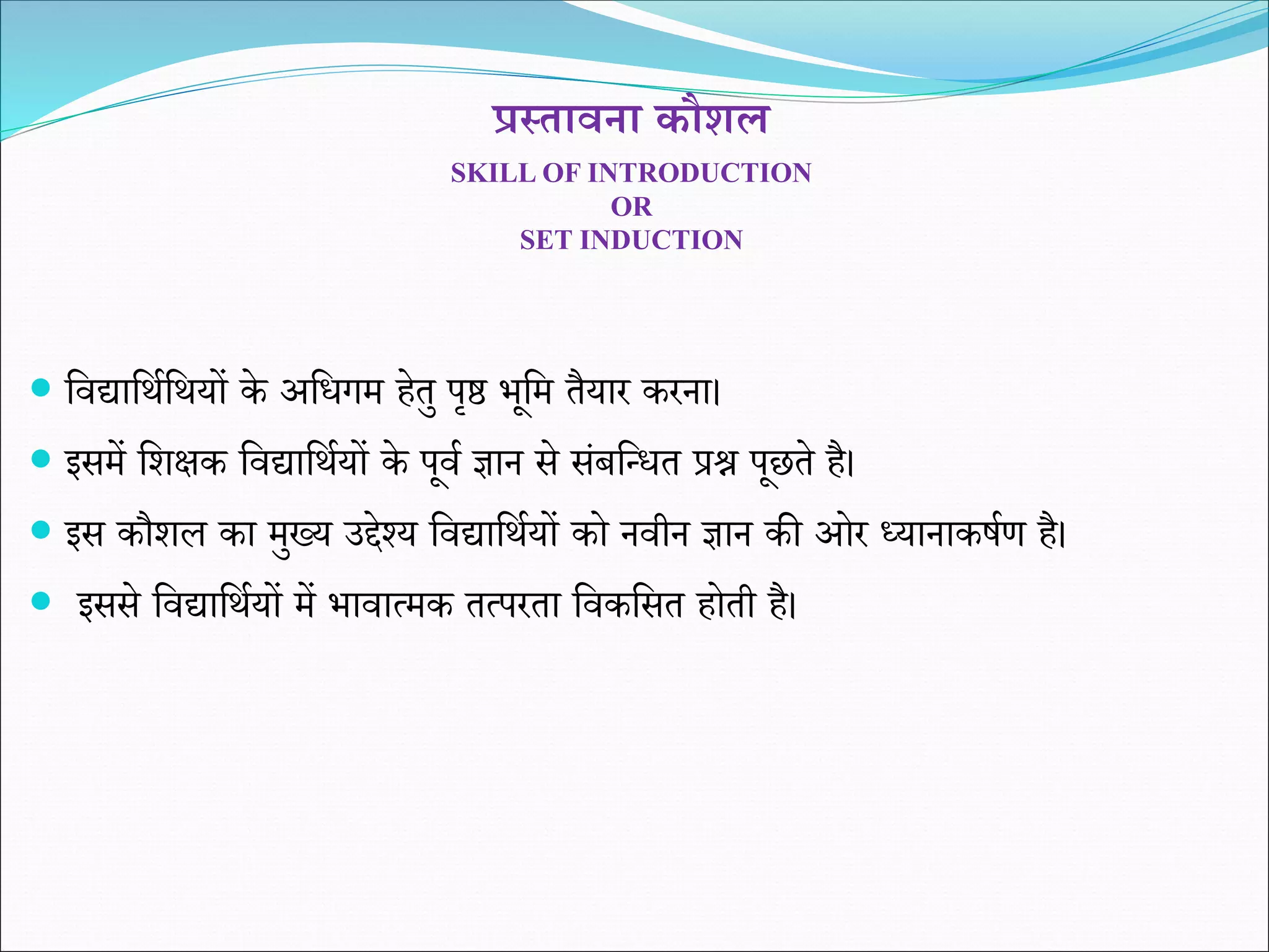 प्रस्तावना कौशल
SKILL OF INTRODUCTION
OR
SET INDUCTION
 शवद्याशथिशथयों के अशिगम हेतु पृष्ठ भूशम तैयार करना।
 इसमें शिक्षक शवद्याशथियों के पूवि ज्ञान से संबशधित प्रश्न पूछते है।
 इस कौिल का मुख्य उद्देश्य शवद्याशथियों को नवीन ज्ञान की ओर ध्यानाकर्िण है।
 इससे शवद्याशथियों में भावात्मक तत्परता शवकशसत होती है।
 