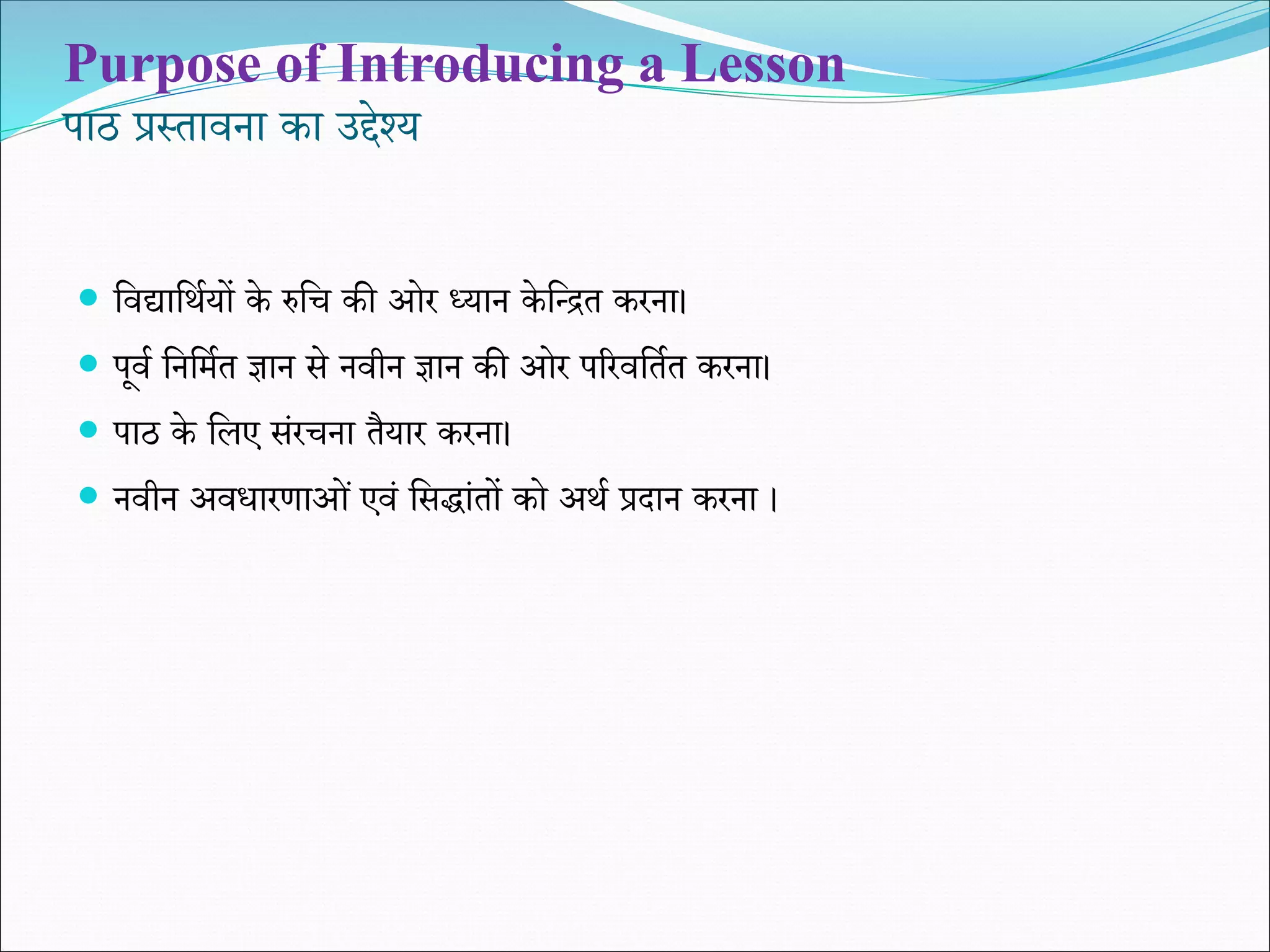 Purpose of Introducing a Lesson
पाठ प्रस्तावना का उद्देश्य
 शवद्याशथियों के रुशि की ओर ध्यान के शधित करना।
 पूवि शनशमित ज्ञान से नवीन ज्ञान की ओर पररवशतित करना।
 पाठ के शलए संरिना तैयार करना।
 नवीन अविारणाओं एवं शसद्ांतों को अथि प्रदान करना ।
 