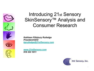 Introducing 21st Sensory
 SkinSensory™ Analysis and
     Consumer Research

Kathleen Pillsbury Rutledge
President/CEO
kprutledge@21stSensory.com


www.21stSensory.com
918 333 1011




                              1
 