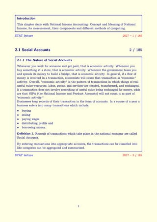 Introduction
This chapter deals with National Income Accounting: Concept and Meaning of National
Income, its measurement, their components and different methods of computing.
STAT lecture 2017 – 1 / 185
2.1 Social Accounts 2 / 185
2.1.1 The Nature of Social Accounts
Whenever you work for someone and get paid, that is economic activity. Whenever you
buy something at a store, that is economic activity. Whenever the government taxes you
and spends its money to build a bridge, that is economic activity. In general, if a flow of
money is involved in a transaction, economists will count that transaction as “economic"
activity. Overall, "economic activity" is the pattern of transactions in which things of real
useful value–resources, labor, goods, and services–are created, transformed, and exchanged.
If a transaction does not involve something of useful value being exchanged for money, odds
are that NIPA (the National Income and Product Accounts) will not count it as part of
“economic activity."
Businesses keep records of their transaction in the form of accounts. In a course of a year a
business enters into many transactions which include:
• buying
• selling
• paying wages
• distributing profits and
• borrowing money.
Definition 1. Records of transactions which take place in the national economy are called
Social Accounts.
By entering transactions into appropriate accounts, the transactions can be classified into
like categories can be aggregated and summarized.
STAT lecture 2017 – 3 / 185
1
 