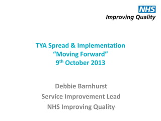 TYA Spread & Implementation
“Moving Forward”
9th October 2013
Debbie Barnhurst
Service Improvement Lead
NHS Improving Quality

 